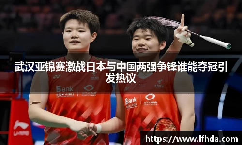 武汉亚锦赛激战日本与中国两强争锋谁能夺冠引发热议