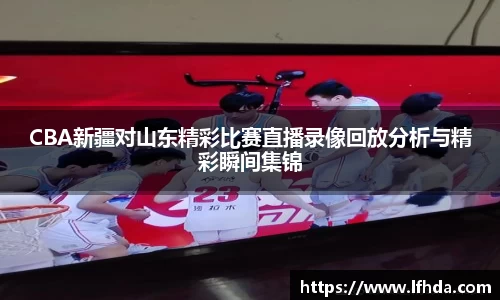 CBA新疆对山东精彩比赛直播录像回放分析与精彩瞬间集锦