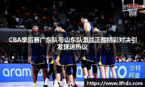 CBA季后赛广东队与山东队激战正酣精彩对决引发球迷热议
